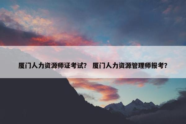 厦门人力资源师证考试？ 厦门人力资源管理师报考？