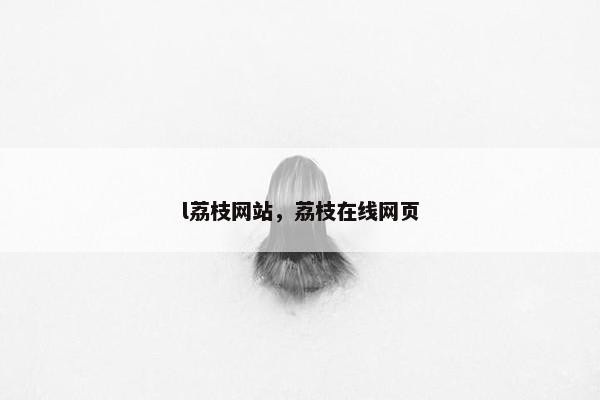 l荔枝网站,荔枝在线网页 l荔枝网站,荔枝在线网页