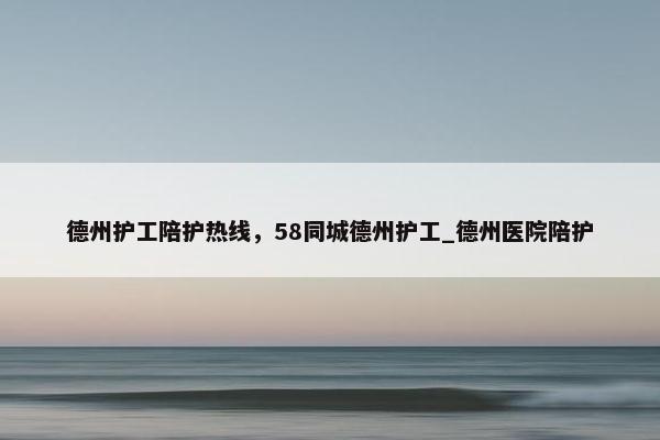 德州护工陪护热线，58同城德州护工_德州医院陪护