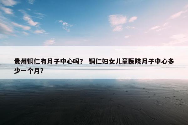 贵州铜仁有月子中心吗？ 铜仁妇女儿童医院月子中心多少一个月？