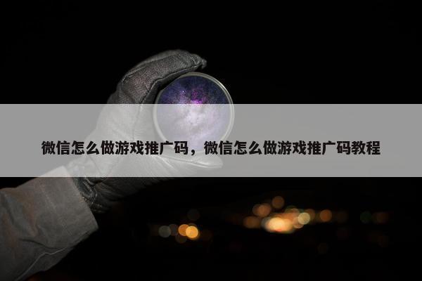微信怎么做游戏推广码，微信怎么做游戏推广码教程