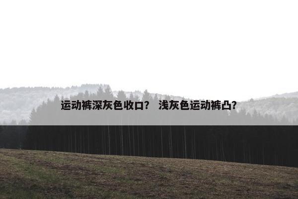运动裤深灰色收口? 浅灰色运动裤凸? 运动裤深灰色收口? 浅灰色运动裤凸?
