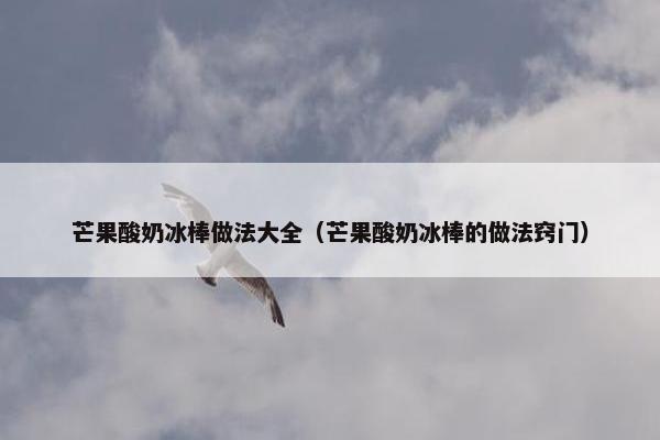 芒果酸奶冰棒做法大全(芒果酸奶冰棒的做法窍门) 芒果酸奶冰棒做法大全(芒果酸奶冰棒的做法窍门)
