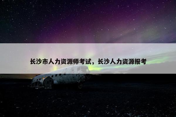 长沙市人力资源师考试，长沙人力资源报考