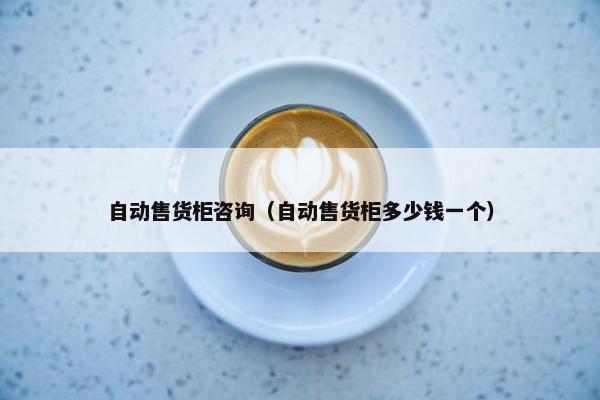 自动售货柜咨询(自动售货柜多少钱一个) 自动售货柜咨询(自动售货柜多少钱一个)