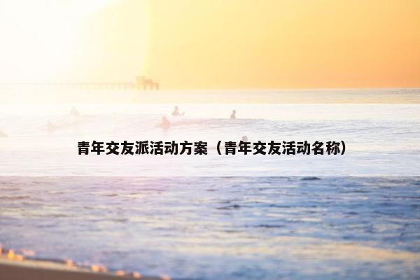 青年交友派活动方案(青年交友活动名称) 青年交友派活动方案(青年交友活动名称)