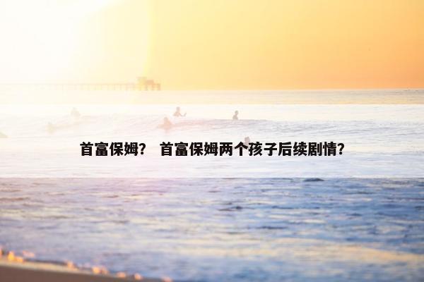 首富保姆? 首富保姆两个孩子后续剧情? 首富保姆? 首富保姆两个孩子后续剧情?