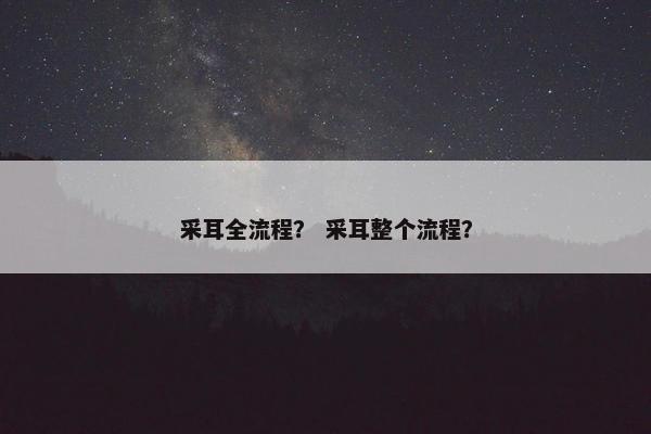 采耳全流程? 采耳整个流程? 采耳全流程? 采耳整个流程?