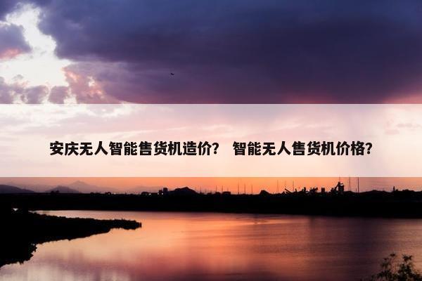 安庆无人智能售货机造价? 智能无人售货机价格? 安庆无人智能售货机造价? 智能无人售货机价格?