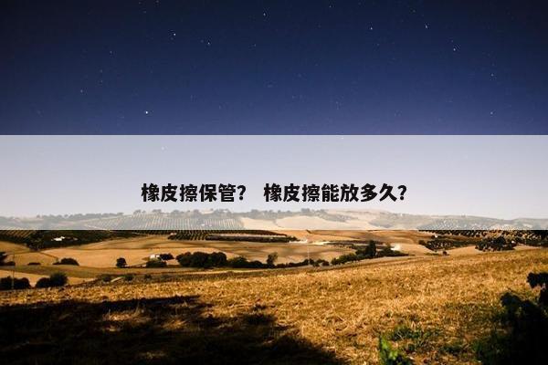 橡皮擦保管? 橡皮擦能放多久? 橡皮擦保管? 橡皮擦能放多久?