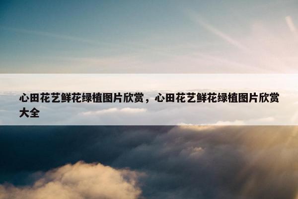 心田花艺鲜花绿植图片欣赏,心田花艺鲜花绿植图片欣赏大全 心田花艺鲜花绿植图片欣赏,心田花艺鲜花绿植图片欣赏大全