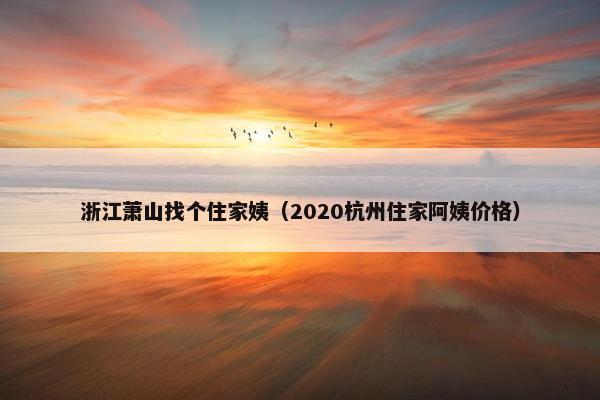 浙江萧山找个住家姨（2020杭州住家阿姨价格）