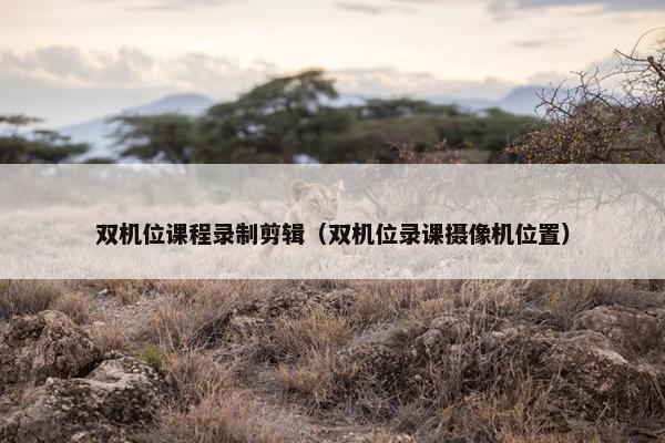 双机位课程录制剪辑（双机位录课摄像机位置）
