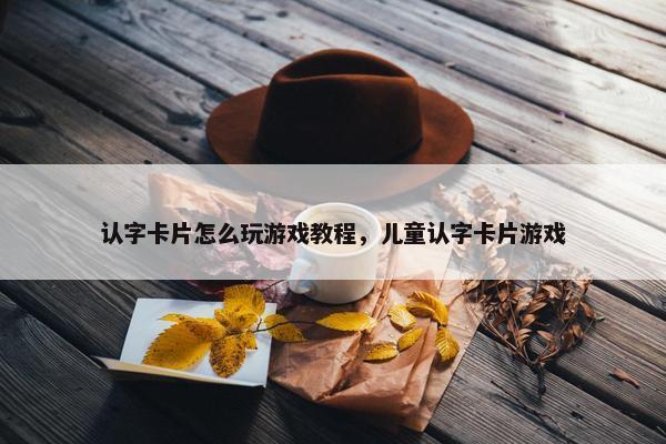 认字卡片怎么玩游戏教程，儿童认字卡片游戏