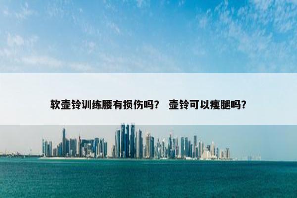 软壶铃训练腰有损伤吗? 壶铃可以瘦腿吗? 软壶铃训练腰有损伤吗? 壶铃可以瘦腿吗?