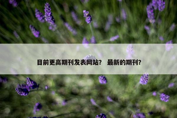 目前更高期刊发表网站? 最新的期刊? 目前更高期刊发表网站? 最新的期刊?