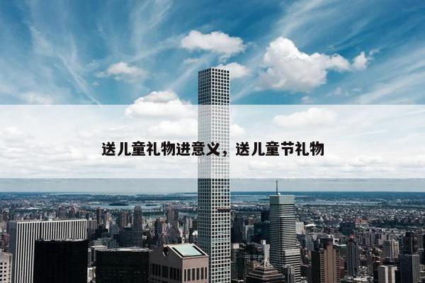 送儿童礼物进意义,送儿童节礼物 送儿童礼物进意义,送儿童节礼物