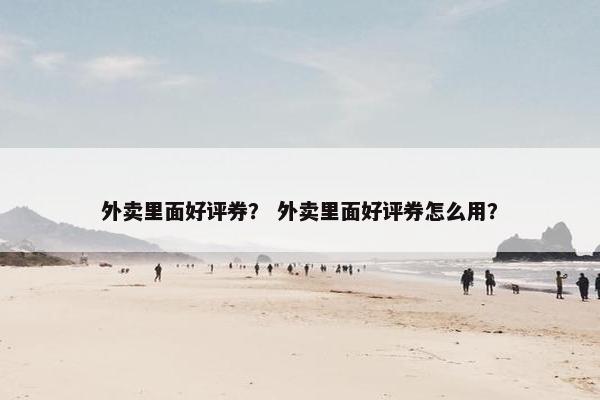 外卖里面好评券? 外卖里面好评券怎么用? 外卖里面好评券? 外卖里面好评券怎么用?