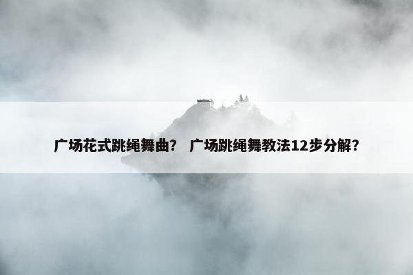 广场花式跳绳舞曲? 广场跳绳舞教法12步分解? 广场花式跳绳舞曲? 广场跳绳舞教法12步分解?