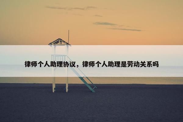 律师个人助理协议,律师个人助理是劳动关系吗 律师个人助理协议,律师个人助理是劳动关系吗