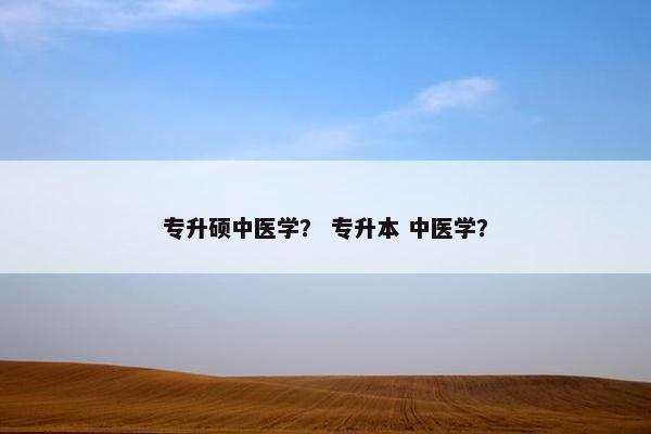 专升硕中医学? 专升本 中医学? 专升硕中医学? 专升本 中医学?