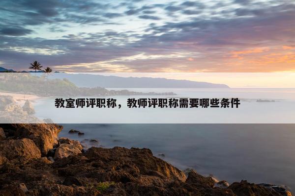 教室师评职称,教师评职称需要哪些条件 教室师评职称,教师评职称需要哪些条件