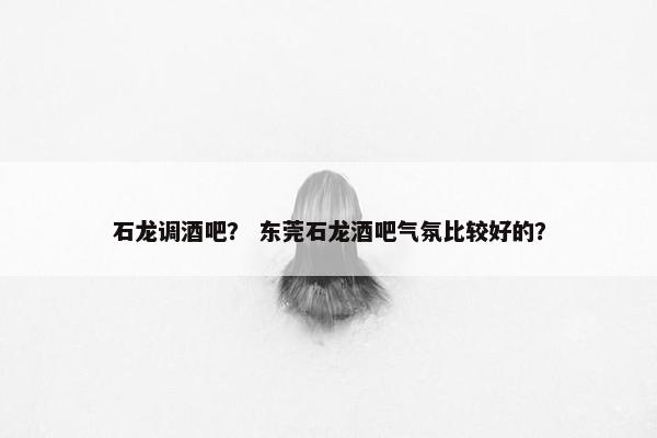 石龙调酒吧? 东莞石龙酒吧气氛比较好的? 石龙调酒吧? 东莞石龙酒吧气氛比较好的?
