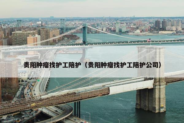 贵阳肿瘤找护工陪护(贵阳肿瘤找护工陪护公司) 贵阳肿瘤找护工陪护(贵阳肿瘤找护工陪护公司)