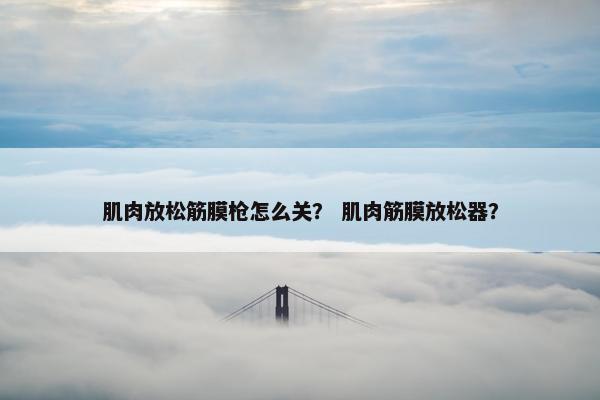 肌肉放松筋膜枪怎么关? 肌肉筋膜放松器? 肌肉放松筋膜枪怎么关? 肌肉筋膜放松器?