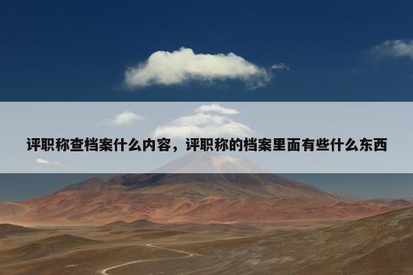 评职称查档案什么内容,评职称的档案里面有些什么东西 评职称查档案什么内容,评职称的档案里面有些什么东西