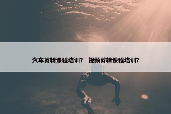 汽车剪辑课程培训？ 视频剪辑课程培训？
