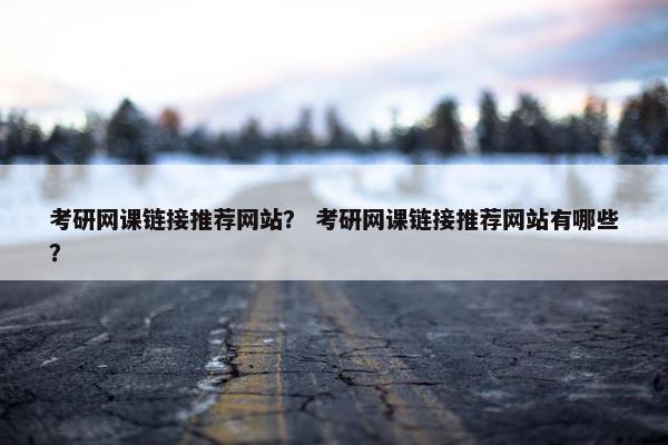 考研网课链接推荐网站？ 考研网课链接推荐网站有哪些？