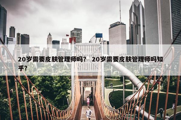 20岁需要皮肤管理师吗? 20岁需要皮肤管理师吗知乎? 20岁需要皮肤管理师吗? 20岁需要皮肤管理师吗知乎?
