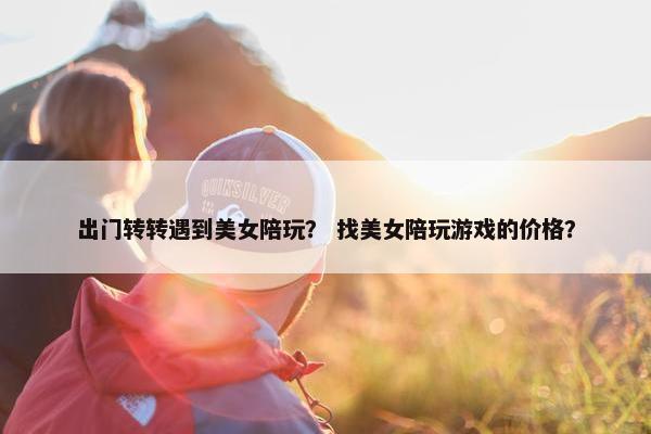 出门转转遇到美女陪玩? 找美女陪玩游戏的价格? 出门转转遇到美女陪玩? 找美女陪玩游戏的价格?