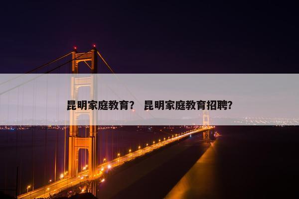 昆明家庭教育? 昆明家庭教育招聘? 昆明家庭教育? 昆明家庭教育招聘?