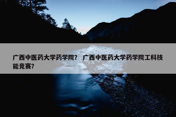 广西中医药大学药学院？ 广西中医药大学药学院工科技能竞赛？
