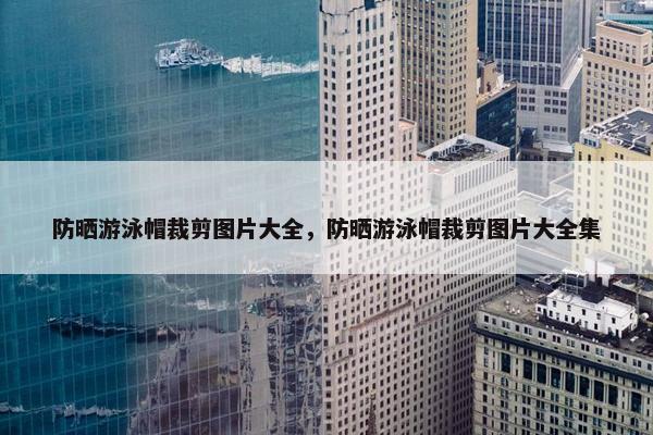 防晒游泳帽裁剪图片大全，防晒游泳帽裁剪图片大全集