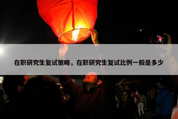 在职研究生复试策略,在职研究生复试比例一般是多少 在职研究生复试策略,在职研究生复试比例一般是多少