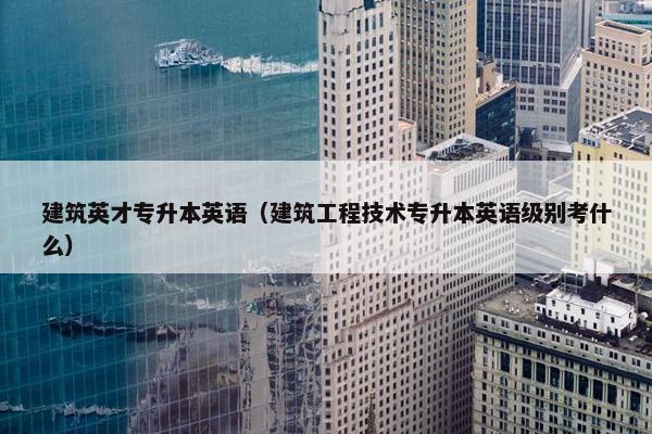 建筑英才专升本英语(建筑工程技术专升本英语级别考什么) 建筑英才专升本英语(建筑工程技术专升本英语级别考什么)