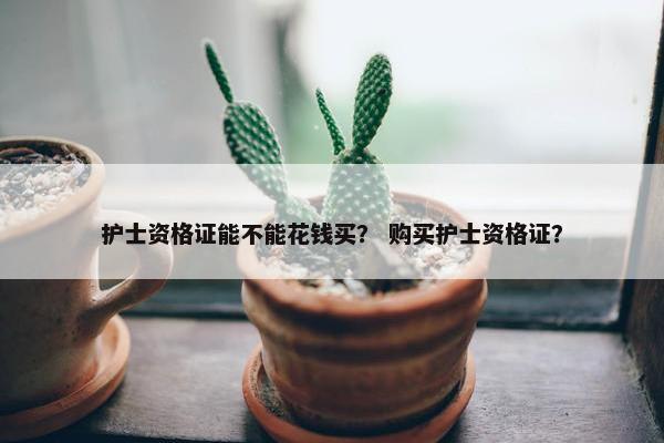 护士资格证能不能花钱买? 购买护士资格证? 护士资格证能不能花钱买? 购买护士资格证?
