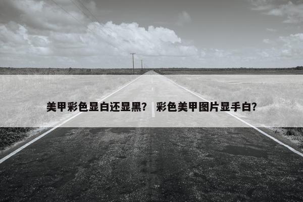 美甲彩色显白还显黑? 彩色美甲图片显手白? 美甲彩色显白还显黑? 彩色美甲图片显手白?
