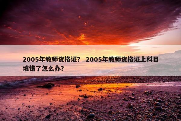 2005年教师资格证? 2005年教师资格证上科目填错了怎么办? 2005年教师资格证? 2005年教师资格证上科目填错了怎么办?