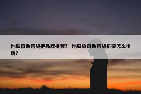 地铁自动售货柜品牌推荐？ 地铁放自动售货机要怎么申请？