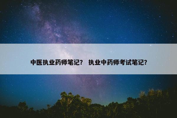 中医执业药师笔记？ 执业中药师考试笔记？