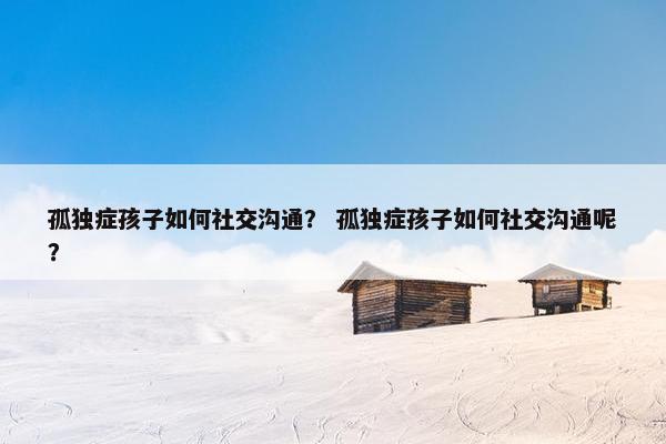 孤独症孩子如何社交沟通? 孤独症孩子如何社交沟通呢? 孤独症孩子如何社交沟通? 孤独症孩子如何社交沟通呢?