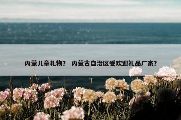 内蒙儿童礼物？ 内蒙古自治区受欢迎礼品厂家？