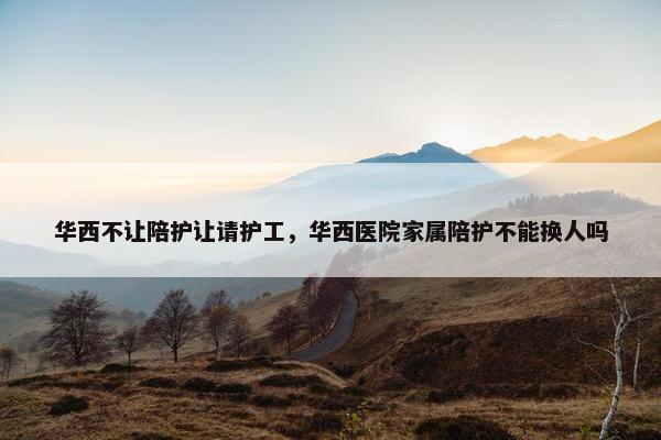 华西不让陪护让请护工,华西医院家属陪护不能换人吗 华西不让陪护让请护工,华西医院家属陪护不能换人吗