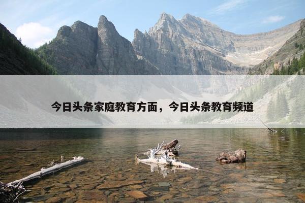 今日头条家庭教育方面,今日头条教育频道 今日头条家庭教育方面,今日头条教育频道