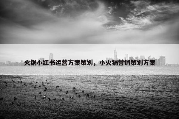 火锅小红书运营方案策划,小火锅营销策划方案 火锅小红书运营方案策划,小火锅营销策划方案