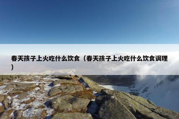 春天孩子上火吃什么饮食(春天孩子上火吃什么饮食调理) 春天孩子上火吃什么饮食(春天孩子上火吃什么饮食调理)